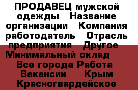 ПРОДАВЕЦ мужской одежды › Название организации ­ Компания-работодатель › Отрасль предприятия ­ Другое › Минимальный оклад ­ 1 - Все города Работа » Вакансии   . Крым,Красногвардейское